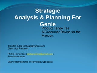 Strategic
      Analysis & Planning For
               Genie
                               Product Tengo Tea
                               A Consumer Devise for the
                               Masses.


Jennifer Tulga jentulga@yahoo.com
Chief Vice President

Phillip Fernandez (ichibanzebra@gmail.com)
Founder/Inventor

Vijay Paramesharan (Technology Specialist)
 
