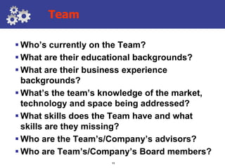 Team

 Who’s currently on the Team?
 What are their educational backgrounds?
 What are their business experience
  backgrounds?
 What’s the team’s knowledge of the market,
  technology and space being addressed?
 What skills does the Team have and what
  skills are they missing?
 Who are the Team’s/Company’s advisors?
 Who are Team’s/Company’s Board members?
                     11
 