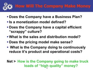 How Will The Company Make Money

 Does the Company have a Business Plan?
 Is a monetization model defined?
 Does the Company have a capital efficient
  “scrappy” culture?
 What is the sales and distribution model?
 Does the pricing model make sense?
 What is the Company doing to continuously
  reduce it’s product and operational costs?

Net > How is the Company going to make truck
         loads of “high quality” money?
                      12
 