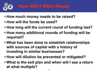 How Will I Make Money

 How much money needs to be raised?
 How will the funds be used?
 How long will the current round of funding last?
 How many additional rounds of funding will be
  required?
 What has been done to establish relationships
  with sources of capital with a history of
  investing in similar businesses?
 How will dilution be prevented or mitigated?
 What is the exit plan and when will I see a return
  at what multiple?
                         13
 