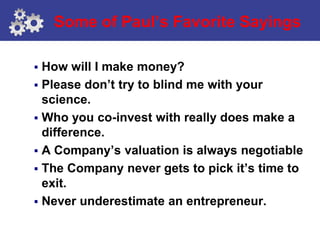 Some of Paul’s Favorite Sayings

 How will I make money?
 Please don’t try to blind me with your
  science.
 Who you co-invest with really does make a
  difference.
 A Company’s valuation is always negotiable
 The Company never gets to pick it’s time to
  exit.
 Never underestimate an entrepreneur.
 