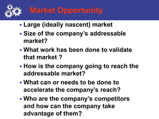 Market Opportunity
 Large (ideally nascent) market
 Size of the company’s addressable
  market?
 What work has been done to validate
  that market ?
 How is the company going to reach the
  addressable market?
 What can or needs to be done to
  accelerate the company’s reach?
 Who are the company’s competitors
  and how can the company take
  advantage of them?
                   8
 