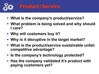 Product/Service

 What is the company’s product/service?
 What problem is being solved and why should
  I care?
 Why will customers buy it?
 Why is it disruptive in the target market?
 What is the product/service sustainable unfair
  competitive advantage?
 Is the company’s technology protected?
 Has the company validated it’s product with
  paying customers yet?
                        9
 