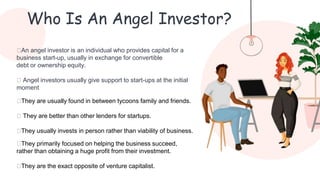Who Is An Angel Investor?
⮚An angel investor is an individual who provides capital for a
business start-up, usually in exchange for convertible
debt or ownership equity.
⮚ Angel investors usually give support to start-ups at the initial
moment
⮚They are usually found in between tycoons family and friends.
⮚ They are better than other lenders for startups.
⮚They usually invests in person rather than viability of business.
⮚They primarily focused on helping the business succeed,
rather than obtaining a huge profit from their investment.
⮚They are the exact opposite of venture capitalist.
 