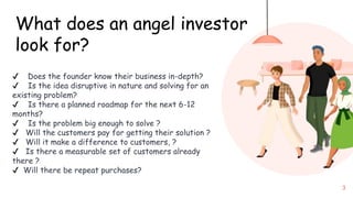 3
What does an angel investor
look for?
✔ Does the founder know their business in-depth?
✔ Is the idea disruptive in nature and solving for an
existing problem?
✔ Is there a planned roadmap for the next 6-12
months?
✔ Is the problem big enough to solve ?
✔ Will the customers pay for getting their solution ?
✔ Will it make a difference to customers, ?
✔ Is there a measurable set of customers already
there ?
✔ Will there be repeat purchases?
 