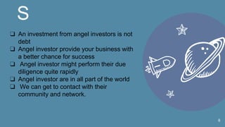 S
6
❑ An investment from angel investors is not
debt
❑ Angel investor provide your business with
a better chance for success
❑ Angel investor might perform their due
diligence quite rapidly
❑ Angel investor are in all part of the world
❑ We can get to contact with their
community and network.
 