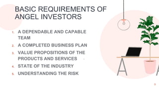 1. A DEPENDABLE AND CAPABLE
TEAM
2. A COMPLETED BUSINESS PLAN
3. VALUE PROPOSITIONS OF THE
PRODUCTS AND SERVICES
4. STATE OF THE INDUSTRY
5. UNDERSTANDING THE RISK
9
BASIC REQUIREMENTS OF
ANGEL INVESTORS
.
 