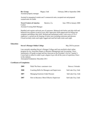 Rev Group                     Magna, Utah                 February 2006 to September 2006
              Assistant property manager

              Assisted in managing 6 rentals and 3 commercial units; accepted rent and prepared
              vacated units for rental.

              Travel Centers of America            Barstow, Ca.                June 1998 to January 2000
              Cashier
              Assistant Evening Shift Manager

              Handled cash register and took care of customers. Balanced safe before and after shift and
              balanced own register at end of every shift. Input prior shifts paperwork for billing into
              computer and balance their shift. Stocked and maintained cooler. Led a crew of 3 to 5
              employee’s; carried out all cleaning of entire store including restrooms and showers.
              Closed out daily totals each night; logged and read fuel tanks totals each night.


Education:
              Steven’s Henager Online College                                       May 2010 to present

              I am currently attending Steven’s Henager College and I am enrolled in their online
              program for my Associates Degree in Business Management and Accounting. I have
              maintained a 4.0 grade average and have been put on the President’s list for 2 quarter’s.
              I went back to school in order to get a degree to go with all the years of experience I have
              in this industry.
              Anticipated Graduation: December 2011

Certificates of Completion:

              2009            Walk The Store: customers view                            Denver, Colorado

              2008            Coaching Skills for Managers and Supervisors           Salt Lake City, Utah

              2007            Managing Emotions Under Pressure                        Salt Lake City, Utah

              2007            How to Become a More Effective Supervisor              Salt Lake City, Utah
 
