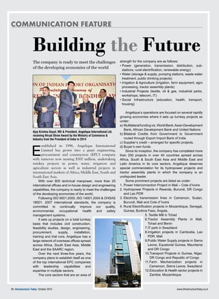 Communication feature
www.InfrastructureToday.co.in76 Infrastructure Today October 2015
Building the Future
The company is ready to meet the challenges
of the developing economies of the world
E
stablished in 1996, Angelique International
Limited has grown into a giant engineering,
procurement and construction (EPC) company
with turnover now nearing $300 million, undertaking
turnkey projects in power, water, irrigation and
agriculture sectors as well as industrial projects in
international markets of Africa, Middle East, South and
South East Asia.
With over 800 technical manpower, more than 25
international offices and in-house design and engineering
capabilities, the company is ready to meet the challenges
of the developing economies of the world.
Following ISO 9001:2000, ISO 14001:2004 & OHSAS
18001: 2007 international standards, the company is
committed to continually improve our quality,
environmental, occupational health and safety
management systems.
It sets up projects on a total turnkey
basis that includes civil construction,
feasibility studies, design, engineering,
procurement, supply, installation,
training and trial runs. Angelique has a
large network of overseas offices spread
across Africa, South East Asia, Middle
East and the SAARC region.
Over the next three-five years, the
company plans to establish itself as one
of the top international EPC companies
with leadership capabilities and
expertise in multiple sectors.
The core sectors that are an area of
strength for the company are as follows:
• Power (generation, transmission, distribution, sub-
stations, rural electrification, renewable energy)
• Water (storage  supply, pumping stations, waste water
treatment, public drinking projects)
• Irrigation  Agriculture (irrigation, farm equipment, agro
processing, tractor assembly plants)
• Industrial Projects (textile, oil  gas, industrial parks,
workshops, telecom, IT)
• Social Infrastructure (education, health, transport,
housing)
Angelique’s operations are focused on several rapidly
growing economies where it sets up turnkey projects as
under:
a) Multilateral funding viz. World Bank,Asian Development
Bank, African Development Bank and United Nations
b) Bilateral Credits from Government to Government
routed through Export Import Bank of India
c) Supplier’s credit – arranged for specific projects.
d) Buyer’s own funds
Since its inception, the company has completed more
than 200 projects in over 40 countries spread across
Africa, South  South East Asia and Middle East and
Latin America in its core sectors. Angelique deserves
special commendation for its hydropower projects and
tractor assembly plants in which the ocmpany is an
undisputed leader.
Some prominent projects are listed as under:
1. Power Interconnection Project in Mali – Cote d’Ivoire
2. Hydropower Projects in Rwanda, Burundi, DR Congo
and Lao PDR
3. Electricity transmission lines in Cameroon, Sudan,
Burundi, Mali and Cote d’’Ivoire
4. Rural Electrification projects in Mozambique, Senegal,
Guinea, Burkina Faso, Angola,
5. Textile Mill in Tchad
6.Tractor Assembly Plants in Mali,
Tchad and Benin
7.IT park in Swaziland
8.Irrigation projects in Cambodia, Lao
PDR, Mali
9.Public Water Supply projects in Sierra
Leone, Equatorial Guinea, Mauritania
and DR Congo
10.Transport Projects in Guinea, Niger,
DR Congo and Republic of Congo
11.Farm Mechanization projects in
Cameroon, Sierra Leone, Swaziland
12.Education  Health sector projects in
Zambia, Mozambique
Ajay Krishna Goyal, MD  President, Angelique International Ltd.
receiving Niryat Shree Award by the Ministry of Commerce 
Industry from the President of India in 2014
 