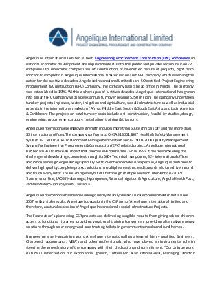 Angelique International Limited is best Engineering Procurement Construction (EPC) companies in
national economic development are unprecedented. Both the public and private sectors rely on EPC
companies to overcome complexities of construction of diversified nature of projects, right from
conceptto completion. Angelique International Limited is one such EPC company which is serving the
nationforthe pasttwo decades.Angelique International Limited is an ISO certified Project Engineering
Procurement & Construction (EPC) Company. The company has its head office in Noida. The company
was established in 1996. Within a short span of just two decades, Angelique International has grown
into a giant EPC Company with a peak annual turnover nearing $250 million. The company undertakes
turnkey projects in power, water, irrigation and agriculture, social infrastructure as well as industrial
projectsinthe international marketsof Africa, Middle East, South & South East Asia, and Latin America
& Caribbean. The projects on total turnkey basis include civil construction, feasibility studies, design,
engineering, procurement, supply, installation, training & trial runs.
AngeliqueInternational’semployee strengthincludesmore than600 technical staff andhas more than
20 international offices.The companyconformstoOHSAS18001:2007 Health& SafetyManagement
System,ISO14001:2004 EnvironmentManagementSystemandISO9001:2008 QualityManagement
SystemforEngineeringProcurement&Construction(EPC) relatedproject.Angelique International
Limitedstrivestomake animpactthat toucheseverybitof life.Since 1996, ithas beenmeetingthe
challengesof developingeconomiesthroughits600+ Technical manpower,32+ international offices
and inhouse designengineeringcapability.Withovertwodecadesof expertise,Angeliquecontinuesto
deliverhighquality complete projectsolutionsinmultiple areasthatleadtowardsa future drivenworld
and toucheverybitof life Touchingeverybitof life throughmultiple areasof intervention230 KV
Transmissionline,LAOSNyabarongo,Hydropower,RwandaIrrigation&Agriculture,AngolaHealthPost,
ZambiaWater SupplySystem,Tanzania.
AngeliqueInternational hasbeenworkingquietly steadilytowardsrural empowermentinIndiasince
2007 withvisible results.Angelique foundationisthe CSRarm of Angelique International limitedand
therefore,anatural extensionof Angelique International’ssocial Infrastructure Projects.
The Foundation’s pioneering CSR projects are delivering tangible results-from giving school children
access to functional libraries, providing vocational training for women, providing alternative energy
solutions through solar energy and constructing toilets in government schools and rural homes.
Engineering a self-sustaining world Angelique International has a team of highly qualified Engineers,
Chartered accountants, MBA’s and other professionals, who have played an instrumental role in
steering the growth story of the company with their dedication and commitment. “Our Unique work
culture is reflected on our exponential growth,” utters Mr. Ajay Krisha Goyal, Managing Director
 
