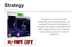 Strategy
Resident Evil 6
Alongside our brand centric
marketing and communication, we
deployed activations designed to
brin...