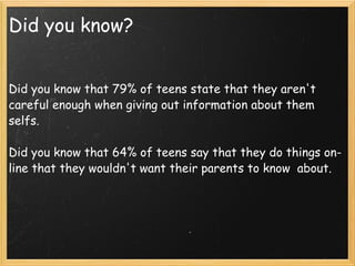 Did you know?   Did you know that 79% of teens state that they aren't careful enough when giving out information about them selfs.   Did you know that 64% of teens say that they do things on-line that they wouldn't want their parents to know  about. 