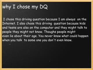 why I chose my DQ   I chose this driving question because I am always  on the Internet. I also chose this driving  question because kids and teens are also on the computer and they might talk to people they might not know. Thoughs people might even lie about their age. You never know what could happen when you talk  to some one you don't even know.  