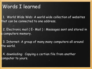 Words I learned    1.  World Wide Web: A world wide collection of websites that can be connected to one address.       2. Electronic mail ( E- Mail ) : Messages sent and stored in a computers memory.      3. Internet: A group of many,many computers all around the world.      4. downloding:  Copying a certian file from another computer to yours.      