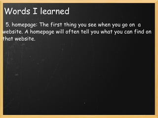         5. homepage: The first thing you see when you go on  a website. A homepage will often tell you what you can find on that website.   Words I learned 