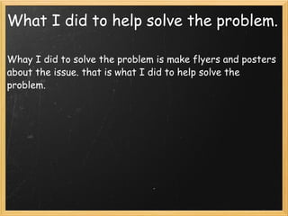What I did to help solve the problem. Whay I did to solve the problem is make flyers and posters about the issue. that is what I did to help solve the problem. 