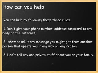 How can you help   You can help by following these three rules.    1. Don't give your phone number, address,password to any body on the Internet.    2.  show an adult any message you might get from another person that upsets you in any way or  any reason.    3. Don't tell any one privite stuff about you or your family.  