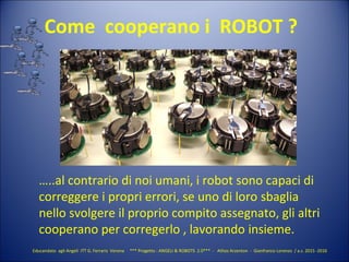 Educandato agli Angeli ITT G. Ferraris Verona *** Progetto : ANGELI & ROBOTS 2.0*** - Athos Arzenton - Gianfranco Lorenzo / a.s. 2015 -2016
Come cooperano i ROBOT ?
…..al contrario di noi umani, i robot sono capaci di
correggere i propri errori, se uno di loro sbaglia
nello svolgere il proprio compito assegnato, gli altri
cooperano per corregerlo , lavorando insieme.
 