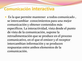 Comunicación interactiva Es la que permite mantener  a todos comunicado , se intercambiar  conocimientos para una mejor comunicación y obtener contenidos más específicos. La interactividad, vista desde el punto de vista de la comunicación, supone la retroalimentación que se produce en el proceso comunicativo, en el que el emisor y el receptor intercambian información y se producen respuestas entre ambos elementos de la comunicación.