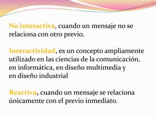 No interactiva, cuando un mensaje no se relaciona con otro previo.Interactividad, es un concepto ampliamente utilizado en las ciencias de la comunicación, en informática, en diseño multimedia y en diseño industrialReactiva, cuando un mensaje se relaciona únicamente con el previo inmediato.