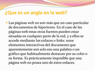 ¿Que es un angla en la web?Las páginas web no son más que un caso particular de documentos de hipertexto. En el caso de las páginas web estas otras fuentes pueden estar situadas en cualquier parte de la red, y a ellos se accede mediante los enlaces o links: unos elementos interactivos del documento que aparentemente son solo eso una palabra o un gráfico que habitualmente destacan por su color o su forma. Es prácticamente imposible que una página web no posea uno de estos enlaces.Cine periodísticoEs una forma de narrar historias o acontecimientos, el cine es un arte, y comúnmente, considerando las seis artes del mundo clásico, se lo denomina séptimo arte. Por otra parte, a la creación documental o periodística se la clasifica según su género. A pesar de esto, y por la participación en documentales y filmes periodísticos de personal con visión propia, única y posiblemente artística, es muy difícil delimitar la calidad artística de una producción cinematográfica. Formato digitalLas características del Formato Digital es que, lo que se encuentra en este “estado”, está compuesto por Dígitos Binarios, “Bytes”, o sea son una combinación de muchos 0 y 1. De ahí el término Formato Digital. Se refiere a todo archivo, carpeta o documento que se ha generado bajo tecnología computacional, pudiendo haber sido generado por un computador o un periférico de este.