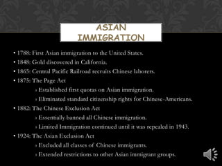 Asian  Immigration• 1788: First Asian immigration to the United States.• 1848: Gold discovered in California.• 1865: Central Pacific Railroad recruits Chinese laborers.• 1875: The Page Act› Established first quotas on Asian immigration. › Eliminated standard citizenship rights for Chinese-Americans.• 1882: The Chinese Exclusion Act› Essentially banned all Chinese immigration.› Limited Immigration continued until it was repealed in 1943.• 1924: The Asian Exclusion Act› Excluded all classes of Chinese immigrants.› Extended restrictions to other Asian immigrant groups.