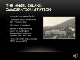 The Angel Island Immigration StationImmigrant processing facility.  Located on Angel Island in the San Francisco Bay.Ellis Island of the West.Served as the processing center for hundreds of thousands of immigrants between 1910 and 1940.Housed German and Japanese POWs during WWII.