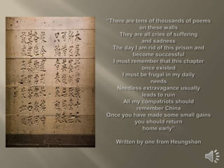 “There are tens of thousands of poemson these wallsThey are all cries of suffering and sadnessThe day I am rid of this prison andbecome successfulI must remember that this chapteronce existedI must be frugal in my dailyneedsNeedless extravagance usuallyleads to ruinAll my compatriots shouldremember ChinaOnce you have made some small gainsyou should returnhome early”Written by one from Heungshan