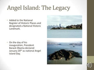 Angel Island: The LegacyAdded to the National Register of Historic Places and designated a National Historic Landmark.On the day of his inauguration, President Barack Obama declared January 20th as national Angel Island Day.