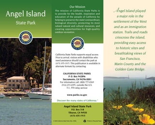 Angel Island played
a major role in the
settlement of the West
and as an immigration
station. Trails and roads
crisscross the island,
providing easy access
to historic sites and
breathtaking views of
San Francisco,
Marin County and the
Golden Gate Bridge.
Angel Island
State Park
Our Mission
The mission of California State Parks is
to provide for the health, inspiration and
education of the people of California by
helping to preserve the state’s extraordinary
biological diversity, protecting its most
valued natural and cultural resources, and
creating opportunities for high-quality
outdoor recreation.
	
© 2003 California State Parks (Rev. 2009)	 Printed on Recycled Paper
Angel Island State Park
P.O. Box 318
Tiburon, CA 94920
(415) 435-1915
www.parks.ca.gov
California State Parks supports equal access.
Prior to arrival, visitors with disabilities who
need assistance should contact the park at
(415) 435-1915. This publication is available in
alternate formats by contacting:
CALIFORNIA STATE PARKS
P. O. Box 942896
Sacramento, CA 94296-0001
For information call: (800) 777-0369
(916) 653-6995, outside the U.S.
711, TTY relay service
Discover the many states of California.TM
 
