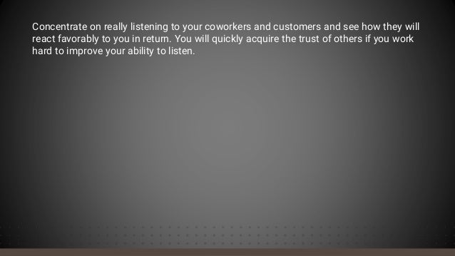 Concentrate on really listening to your coworkers and customers and see how they will
react favorably to you in return. You will quickly acquire the trust of others if you work
hard to improve your ability to listen.
 