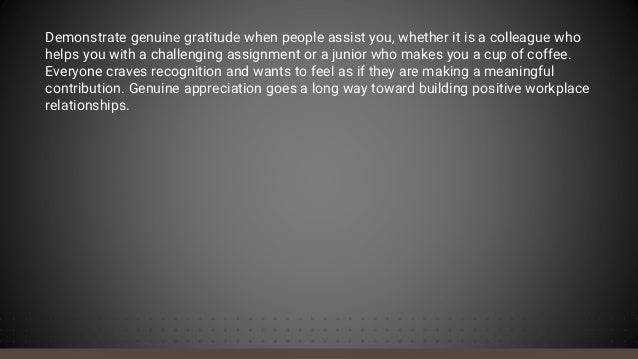 Demonstrate genuine gratitude when people assist you, whether it is a colleague who
helps you with a challenging assignment or a junior who makes you a cup of coffee.
Everyone craves recognition and wants to feel as if they are making a meaningful
contribution. Genuine appreciation goes a long way toward building positive workplace
relationships.
 