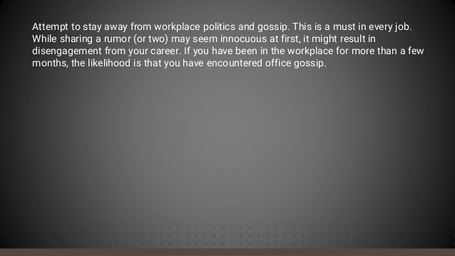 Attempt to stay away from workplace politics and gossip. This is a must in every job.
While sharing a rumor (or two) may seem innocuous at first, it might result in
disengagement from your career. If you have been in the workplace for more than a few
months, the likelihood is that you have encountered office gossip.
 