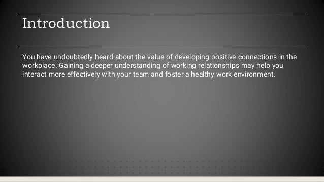 Introduction
You have undoubtedly heard about the value of developing positive connections in the
workplace. Gaining a deeper understanding of working relationships may help you
interact more effectively with your team and foster a healthy work environment.
 