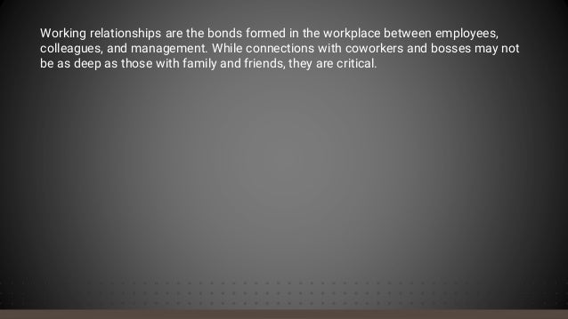 Working relationships are the bonds formed in the workplace between employees,
colleagues, and management. While connections with coworkers and bosses may not
be as deep as those with family and friends, they are critical.
 