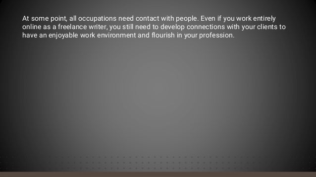 At some point, all occupations need contact with people. Even if you work entirely
online as a freelance writer, you still need to develop connections with your clients to
have an enjoyable work environment and flourish in your profession.
 