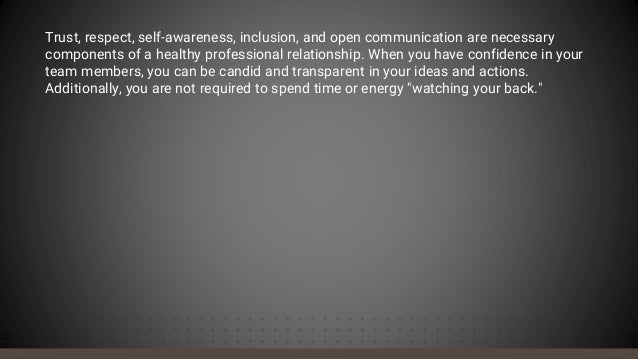Trust, respect, self-awareness, inclusion, and open communication are necessary
components of a healthy professional relationship. When you have confidence in your
team members, you can be candid and transparent in your ideas and actions.
Additionally, you are not required to spend time or energy "watching your back."
 