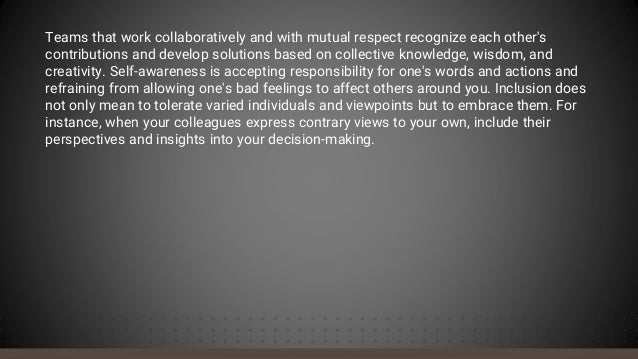 Teams that work collaboratively and with mutual respect recognize each other's
contributions and develop solutions based on collective knowledge, wisdom, and
creativity. Self-awareness is accepting responsibility for one's words and actions and
refraining from allowing one's bad feelings to affect others around you. Inclusion does
not only mean to tolerate varied individuals and viewpoints but to embrace them. For
instance, when your colleagues express contrary views to your own, include their
perspectives and insights into your decision-making.
 