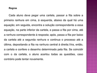 Regras 
Cada aluno deve pegar uma cartela, passar a fita sobre a 
primeira ranhura em cima, à esquerda, abaixo da qual há uma 
equação; em seguida, encontra a solução correspondente a essa 
equação, na parte inferior da cartela, e passa a fita por cima, até 
a ranhura correspondente à resposta; após, passa a fita por baixo 
da cartela até a segunda ranhura e continua o processo até a 
última, depositando a fita na ranhura central à direita.Vira, então, 
a cartela e confere o desenho determinado pela fita. Se coincidir 
com o da cartela, o aluno acertou todas as questões, caso 
contrário pode tentar novamente. 
 