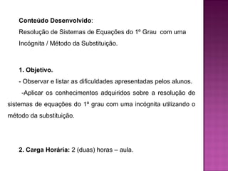 Conteúdo Desenvolvido: 
Resolução de Sistemas de Equações do 1º Grau com uma 
Incógnita / Método da Substituição. 
1. Objetivo. 
- Observar e listar as dificuldades apresentadas pelos alunos. 
-Aplicar os conhecimentos adquiridos sobre a resolução de 
sistemas de equações do 1º grau com uma incógnita utilizando o 
método da substituição. 
2. Carga Horária: 2 (duas) horas – aula. 
 
