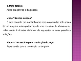 3. Metodologia: 
Aulas expositivas e dialogadas. 
Jogo “Quebra-cabeça” 
O jogo consiste em montar figuras com o auxilio das sete peças 
de um tangram, estas podem ser de uma cor só ou de várias cores, 
nelas estão indicados sistemas de equações e suas possíveis 
soluções. 
Material necessário para confecção do jogo: 
Papel cartão para a confecção do tangram 
 
