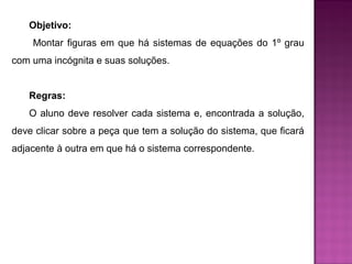 Objetivo: 
Montar figuras em que há sistemas de equações do 1º grau 
com uma incógnita e suas soluções. 
Regras: 
O aluno deve resolver cada sistema e, encontrada a solução, 
deve clicar sobre a peça que tem a solução do sistema, que ficará 
adjacente à outra em que há o sistema correspondente. 
 