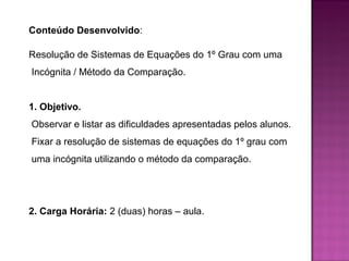 Conteúdo Desenvolvido: 
Resolução de Sistemas de Equações do 1º Grau com uma 
Incógnita / Método da Comparação. 
1. Objetivo. 
Observar e listar as dificuldades apresentadas pelos alunos. 
Fixar a resolução de sistemas de equações do 1º grau com 
uma incógnita utilizando o método da comparação. 
2. Carga Horária: 2 (duas) horas – aula. 
 