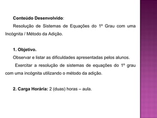 Conteúdo Desenvolvido: 
Resolução de Sistemas de Equações do 1º Grau com uma 
Incógnita / Método da Adição. 
1. Objetivo. 
Observar e listar as dificuldades apresentadas pelos alunos. 
Exercitar a resolução de sistemas de equações do 1º grau 
com uma incógnita utilizando o método da adição. 
2. Carga Horária: 2 (duas) horas – aula. 
 