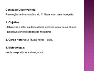 Conteúdo Desenvolvido: 
Resolução de Inequações do 1º Grau com uma Incógnita. 
1. Objetivo. 
- Observar e listar as dificuldades apresentadas pelos alunos. 
- Desenvolver habilidades de raciocínio 
2. Carga Horária: 2 (duas) horas – aula. 
3. Metodologia: 
- Aulas expositivas e dialogadas. 
 