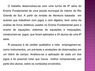 O trabalho desenvolveu-se com uma turma de 6ª série do 
Ensino Fundamental de uma escola municipal do interior do Rio 
Grande do Sul. A partir da revisão de literatura baseada em 
autores que trabalham com jogos e com álgebra, bem como da 
análise de livros didáticos usados no Ensino Fundamental para o 
ensino de equações, sistemas de equações e inequações, 
construíram-se jogos, que foram aplicados a 24 alunos de uma 6ª 
série. 
A pesquisa é de caráter qualitativo e nela empregaram-se, 
como instrumentos, um pré-teste e anotações de observações em 
um diário de campo. Analisou-se a aplicação de cada um dos 
jogos e foi possível notar que houve melhor compreensão, por 
parte dos alunos, sobre os conteúdos envolvidos. 
 