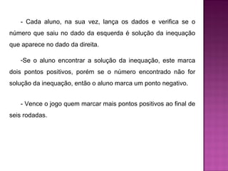 - Cada aluno, na sua vez, lança os dados e verifica se o 
número que saiu no dado da esquerda é solução da inequação 
que aparece no dado da direita. 
-Se o aluno encontrar a solução da inequação, este marca 
dois pontos positivos, porém se o número encontrado não for 
solução da inequação, então o aluno marca um ponto negativo. 
- Vence o jogo quem marcar mais pontos positivos ao final de 
seis rodadas. 
 