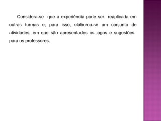 Considera-se que a experiência pode ser reaplicada em 
outras turmas e, para isso, elaborou-se um conjunto de 
atividades, em que são apresentados os jogos e sugestões 
para os professores. 
 