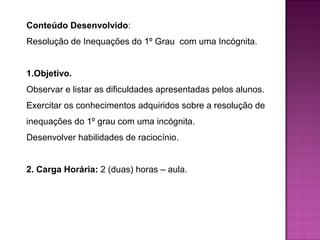 Conteúdo Desenvolvido: 
Resolução de Inequações do 1º Grau com uma Incógnita. 
1.Objetivo. 
Observar e listar as dificuldades apresentadas pelos alunos. 
Exercitar os conhecimentos adquiridos sobre a resolução de 
inequações do 1º grau com uma incógnita. 
Desenvolver habilidades de raciocínio. 
2. Carga Horária: 2 (duas) horas – aula. 
 