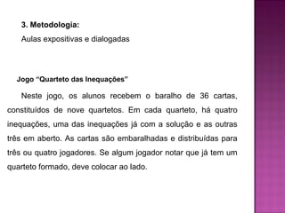 3. Metodologia: 
Aulas expositivas e dialogadas 
Jogo “Quarteto das Inequações” 
Neste jogo, os alunos recebem o baralho de 36 cartas, 
constituídos de nove quartetos. Em cada quarteto, há quatro 
inequações, uma das inequações já com a solução e as outras 
três em aberto. As cartas são embaralhadas e distribuídas para 
três ou quatro jogadores. Se algum jogador notar que já tem um 
quarteto formado, deve colocar ao lado. 
 